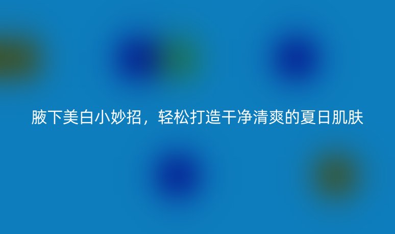 腋下美白小妙招，轻松打造干净清爽的夏日肌肤