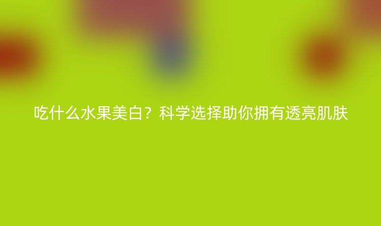 吃什么水果美白？科学选择助你拥有透亮肌肤