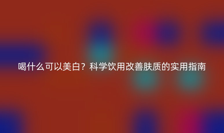 喝什么可以美白？科学饮用改善肤质的实用指南