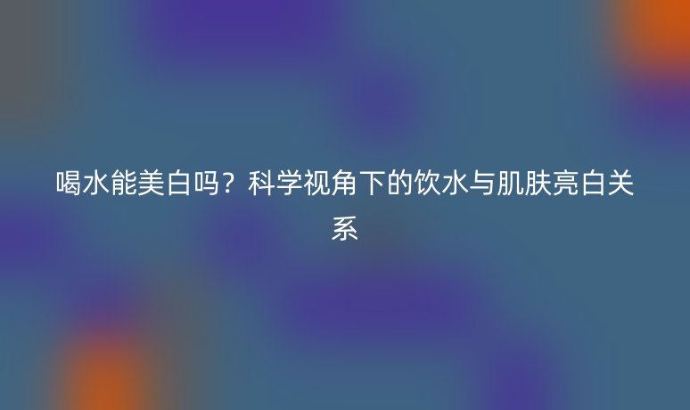 喝水能美白吗？科学视角下的饮水与肌肤亮白关系