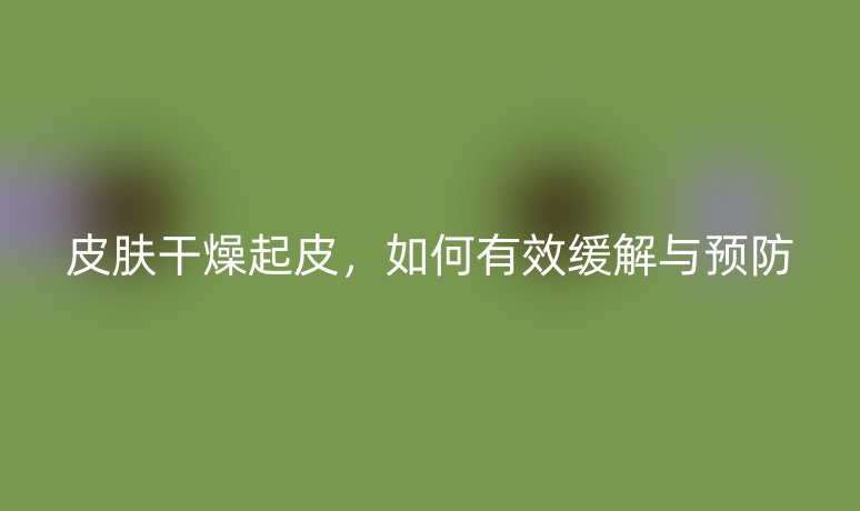 皮肤干燥起皮，如何有效缓解与预防