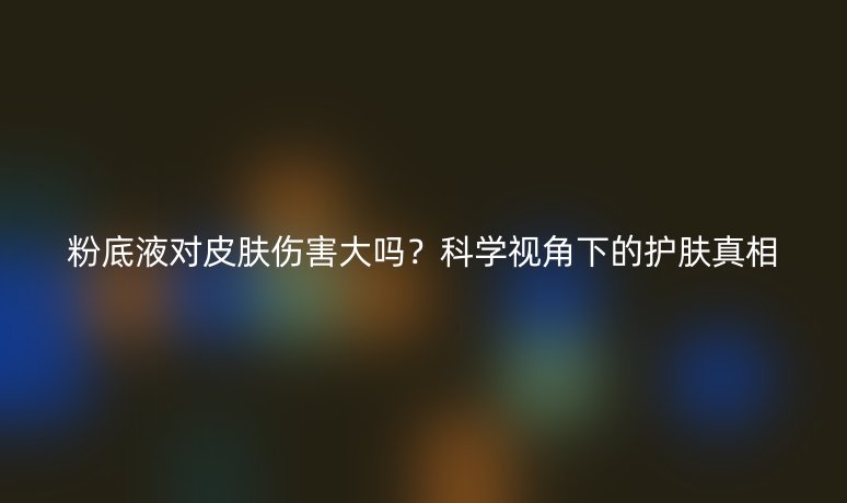 粉底液对皮肤伤害大吗？科学视角下的护肤真相