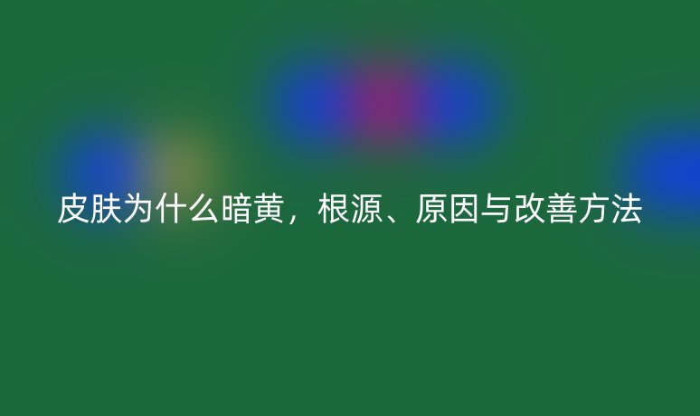 皮肤为什么暗黄，根源、原因与改善方法