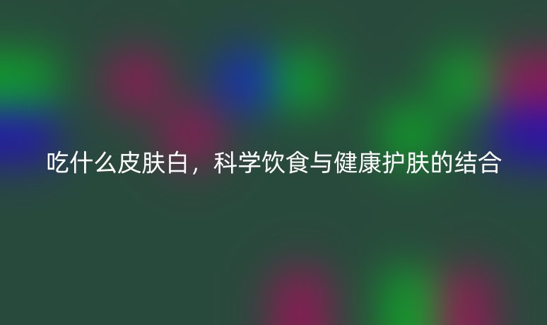 吃什么皮肤白，科学饮食与健康护肤的结合