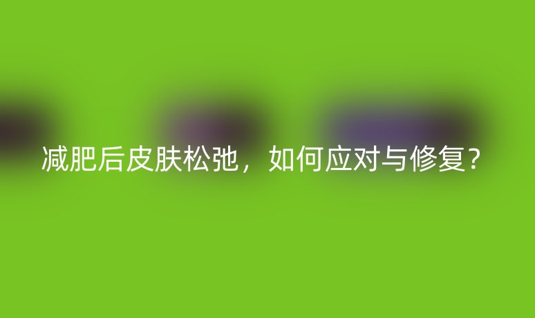 减肥后皮肤松弛，如何应对与修复？