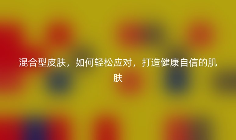 混合型皮肤，如何轻松应对，打造健康自信的肌肤