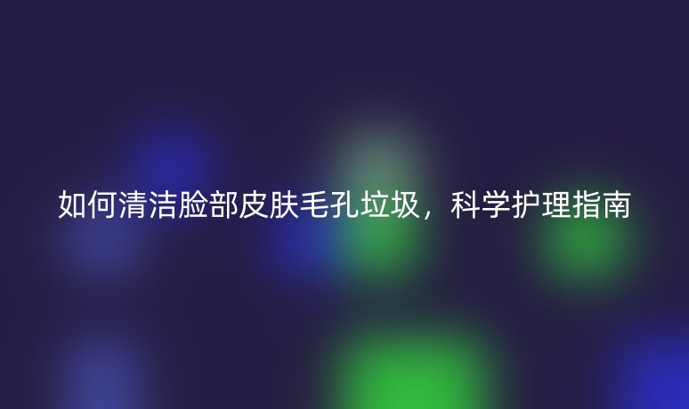 如何清洁脸部皮肤毛孔垃圾，科学护理指南