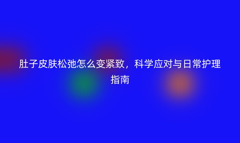 肚子皮肤松弛怎么变紧致，科学应对与日常护理指南