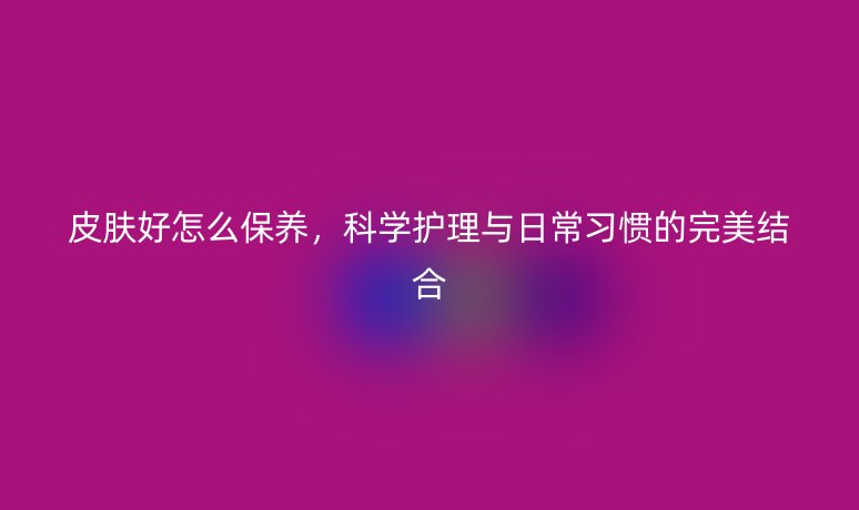 皮肤好怎么保养，科学护理与日常习惯的完美结合