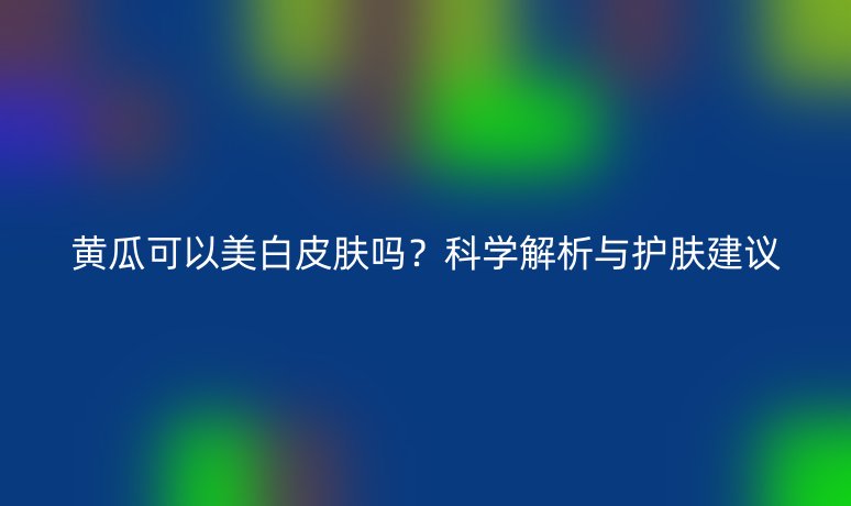 黄瓜可以美白皮肤吗？科学解析与护肤建议