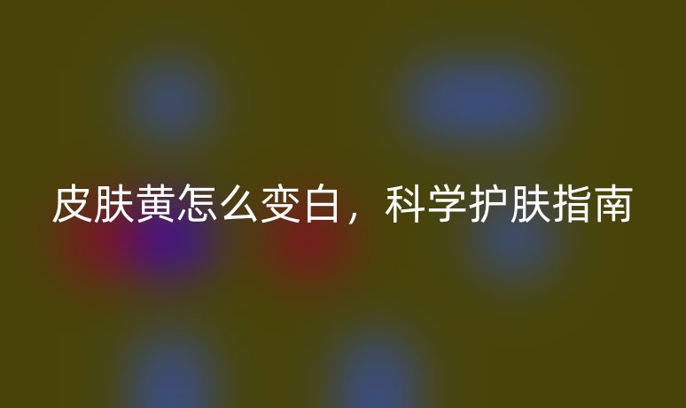 皮肤黄怎么变白，科学护肤指南