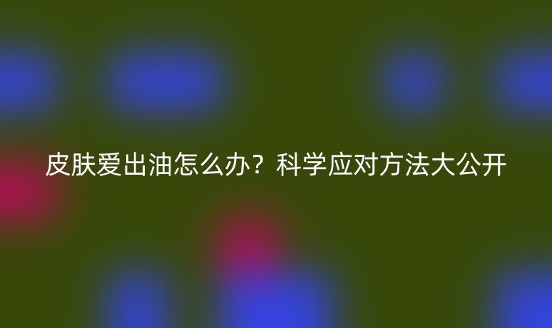 皮肤爱出油怎么办？科学应对方法大公开