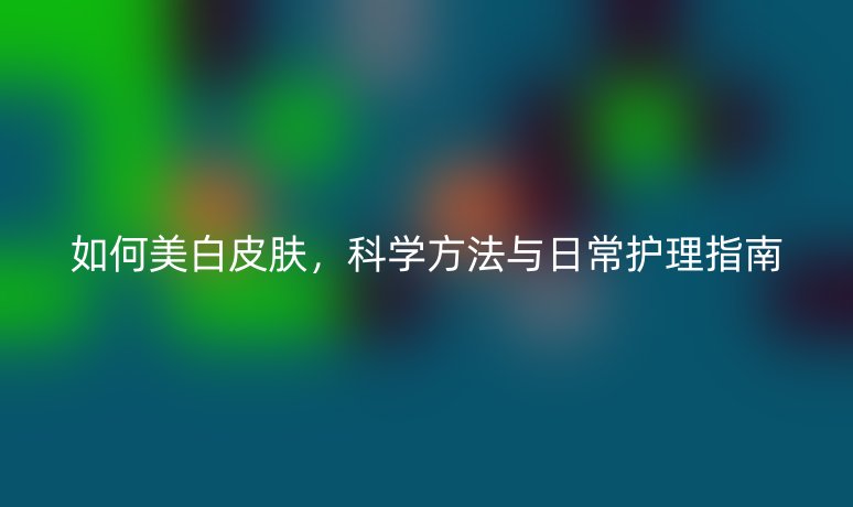 如何美白皮肤，科学方法与日常护理指南
