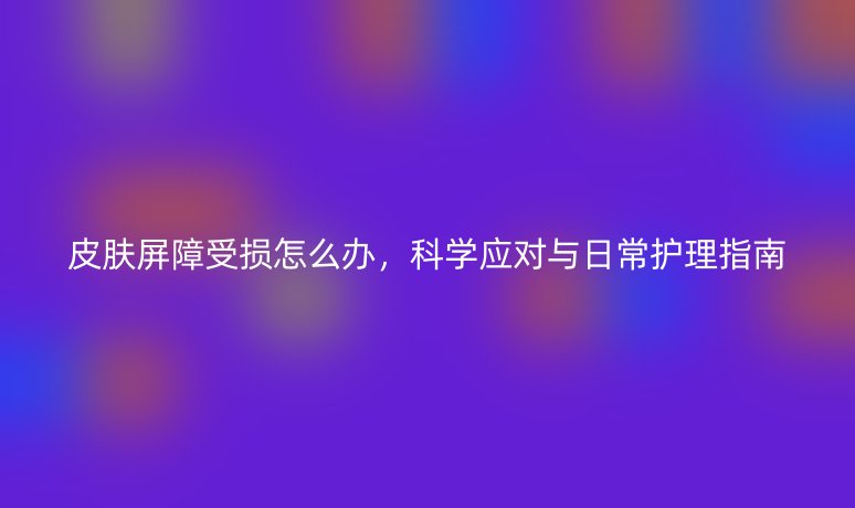 皮肤屏障受损怎么办，科学应对与日常护理指南