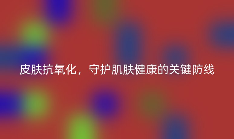 皮肤抗氧化，守护肌肤健康的关键防线