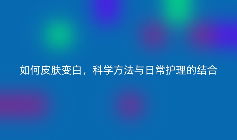 如何皮肤变白，科学方法与日常护理的结合