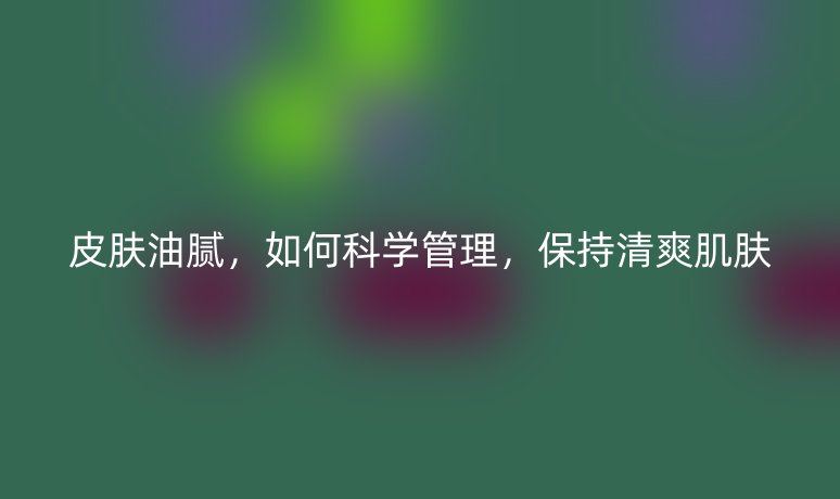 皮肤油腻，如何科学管理，保持清爽肌肤