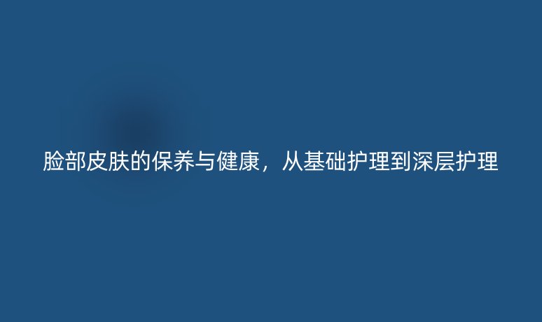 脸部皮肤的保养与健康，从基础护理到深层护理