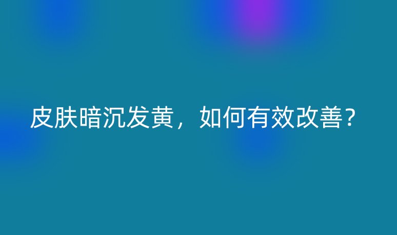 皮肤暗沉发黄，如何有效改善？