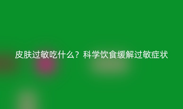 皮肤过敏吃什么？科学饮食缓解过敏症状