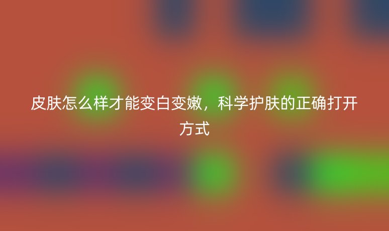 皮肤怎么样才能变白变嫩，科学护肤的正确打开方式