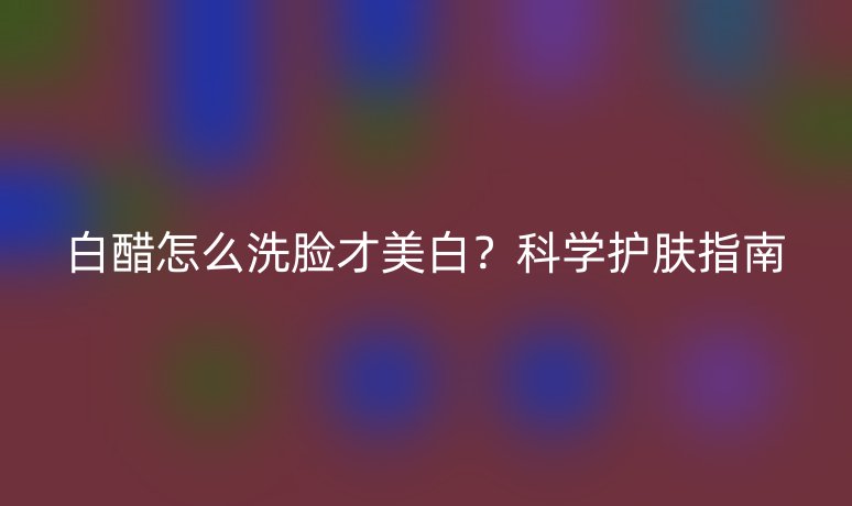 白醋怎么洗脸才美白？科学护肤指南