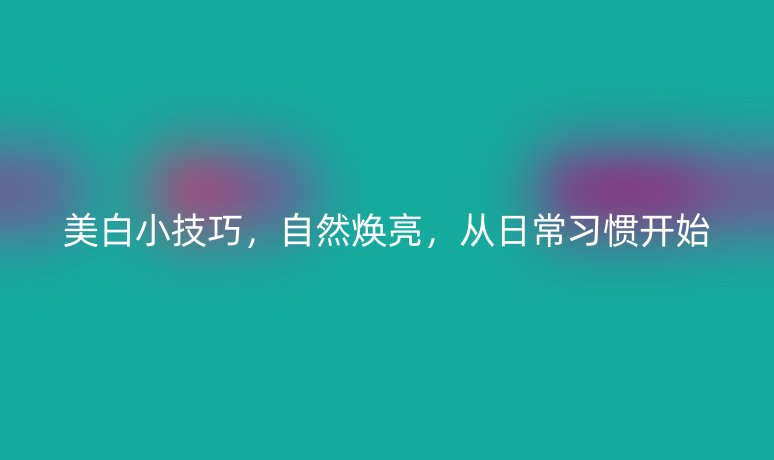 美白小技巧，自然焕亮，从日常习惯开始