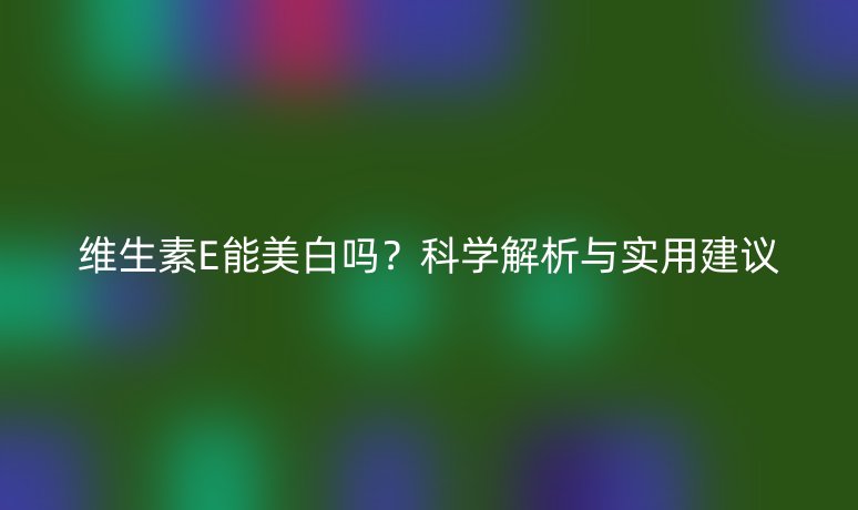 维生素E能美白吗？科学解析与实用建议