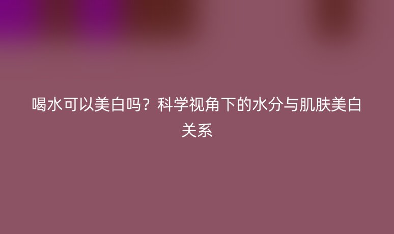 喝水可以美白吗？科学视角下的水分与肌肤美白关系