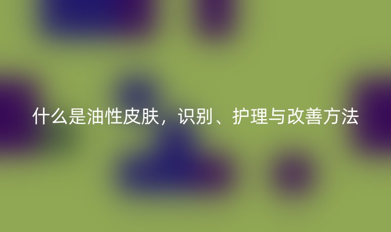 什么是油性皮肤，识别、护理与改善方法