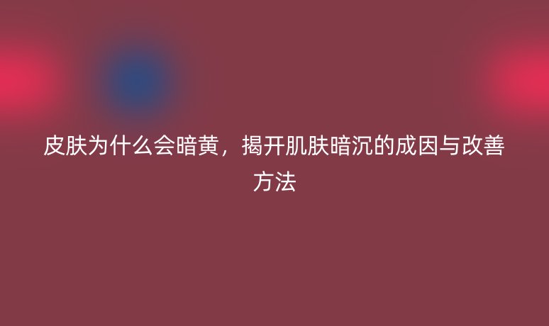 皮肤为什么会暗黄，揭开肌肤暗沉的成因与改善方法