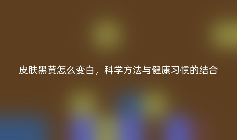 皮肤黑黄怎么变白，科学方法与健康习惯的结合