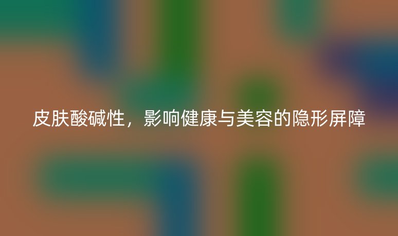 皮肤酸碱性，影响健康与美容的隐形屏障