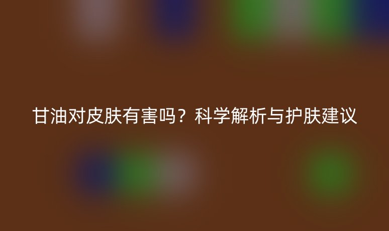 甘油对皮肤有害吗？科学解析与护肤建议