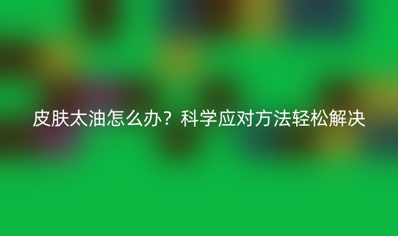 皮肤太油怎么办？科学应对方法轻松解决