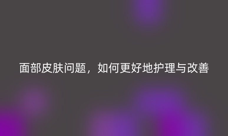 面部皮肤问题，如何更好地护理与改善