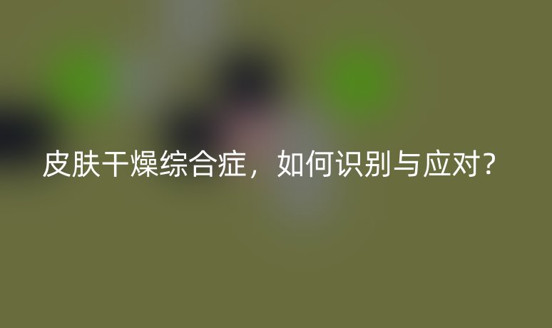 皮肤干燥综合症，如何识别与应对？