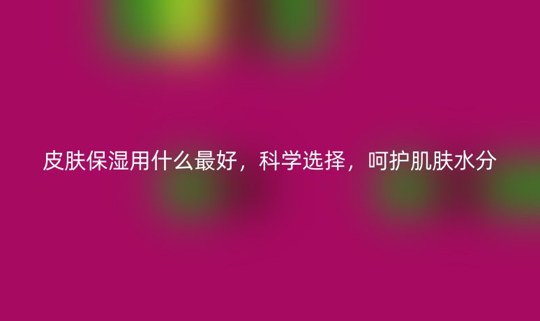 皮肤保湿用什么最好，科学选择，呵护肌肤水分