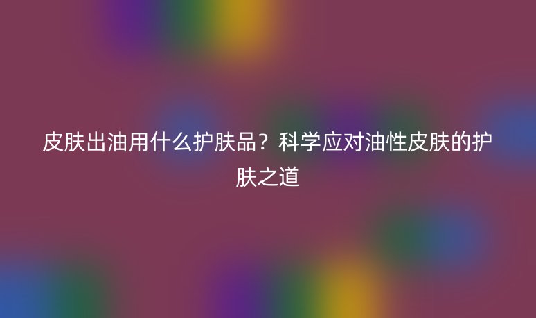 皮肤出油用什么护肤品？科学应对油性皮肤的护肤之道