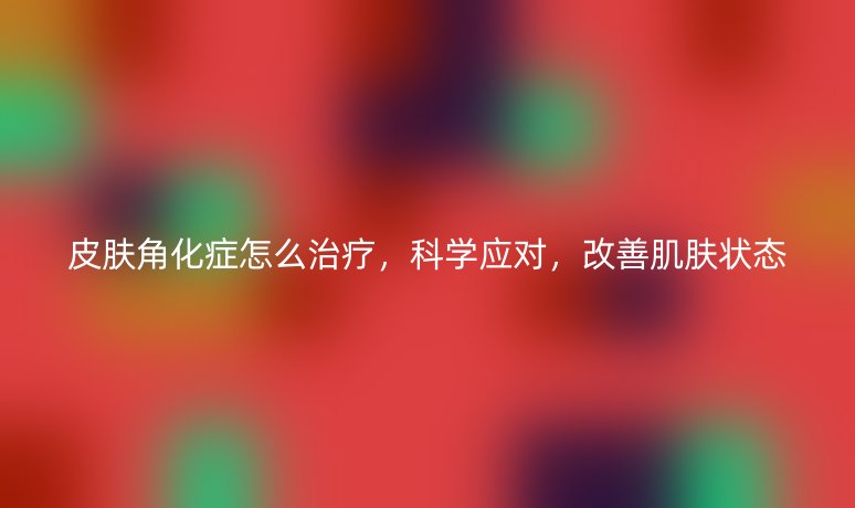 皮肤角化症怎么治疗，科学应对，改善肌肤状态