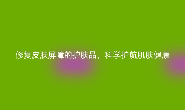 修复皮肤屏障的护肤品，科学护航肌肤健康