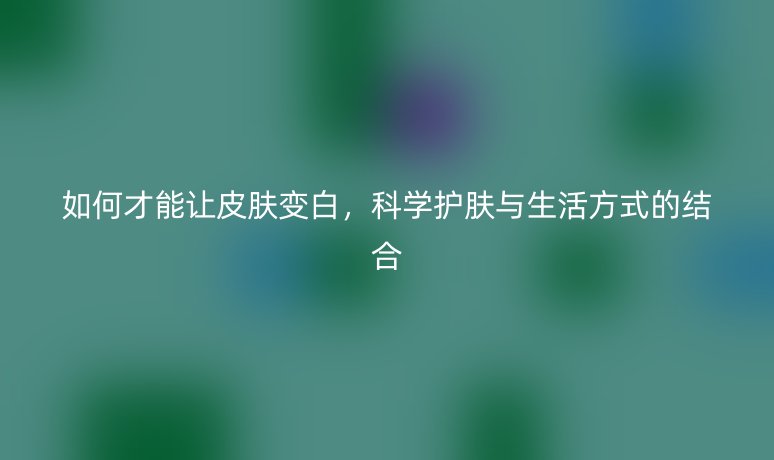 如何才能让皮肤变白，科学护肤与生活方式的结合