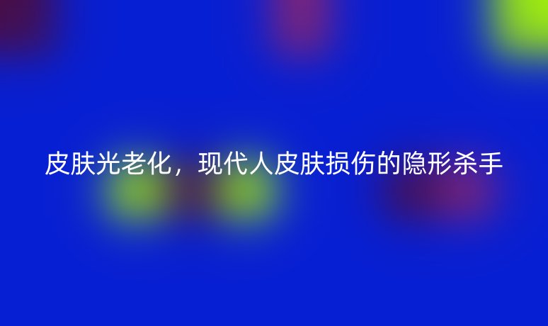 皮肤光老化，现代人皮肤损伤的隐形杀手