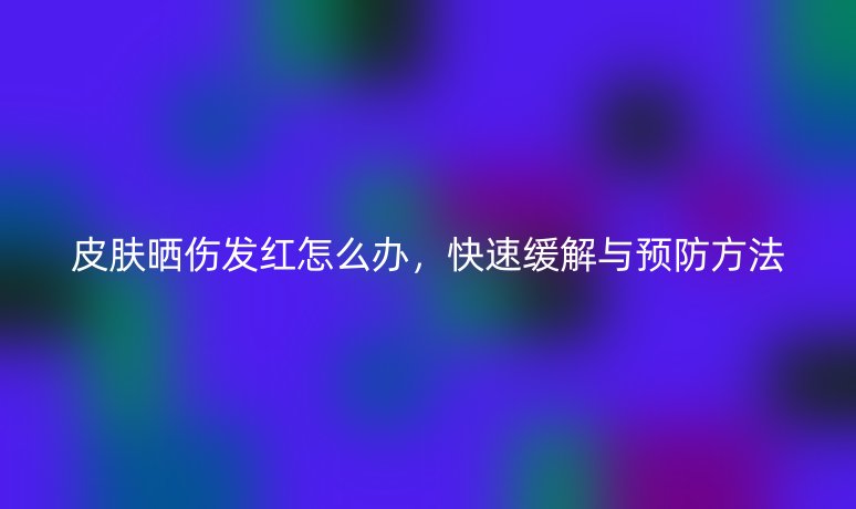 皮肤晒伤发红怎么办，快速缓解与预防方法