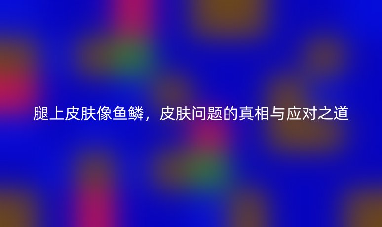 腿上皮肤像鱼鳞，皮肤问题的真相与应对之道