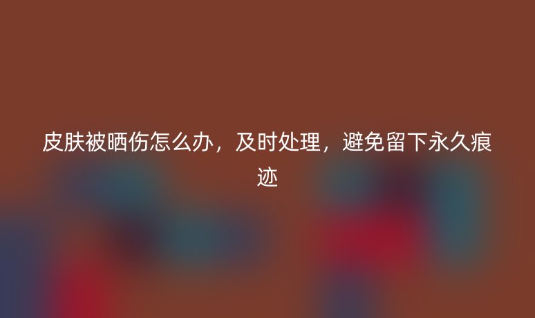 皮肤被晒伤怎么办，及时处理，避免留下永久痕迹