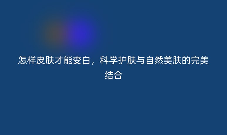 怎样皮肤才能变白，科学护肤与自然美肤的完美结合