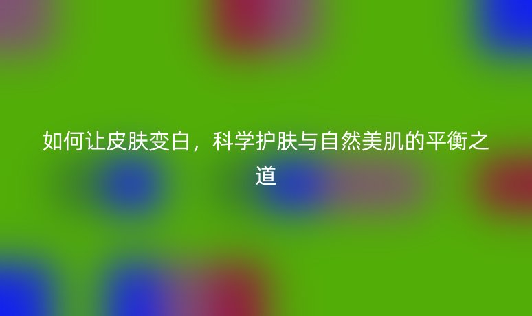 如何让皮肤变白，科学护肤与自然美肌的平衡之道