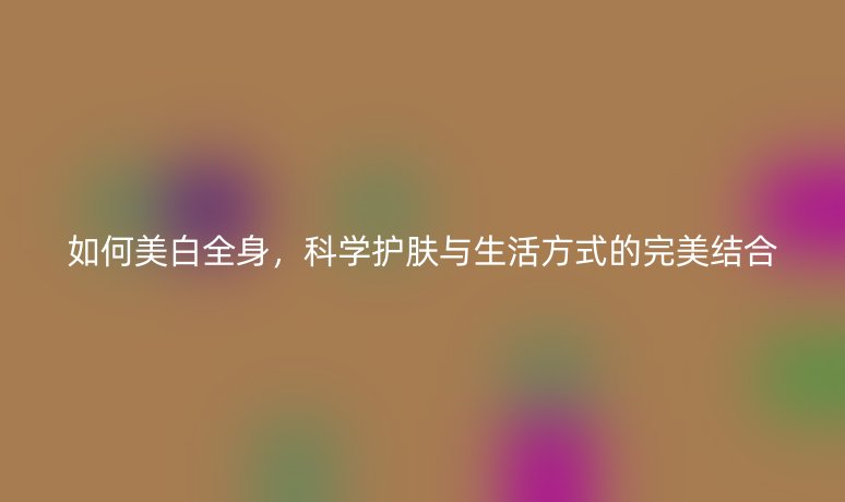 如何美白全身，科学护肤与生活方式的完美结合