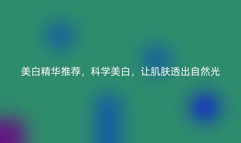 美白精华推荐,科学美白,让肌肤透出自然光